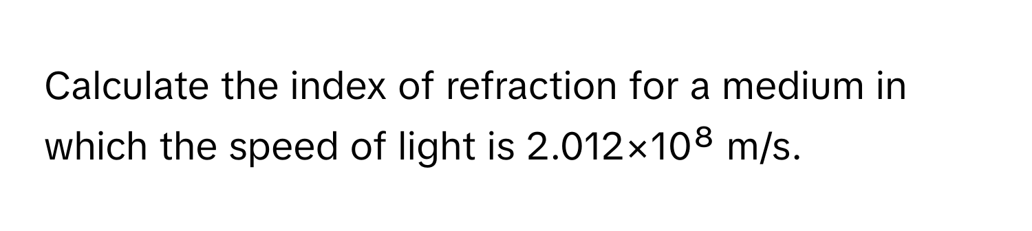 Calculate the index of refraction for a medium in which the speed of light is 2.012×10⁸ m/s.