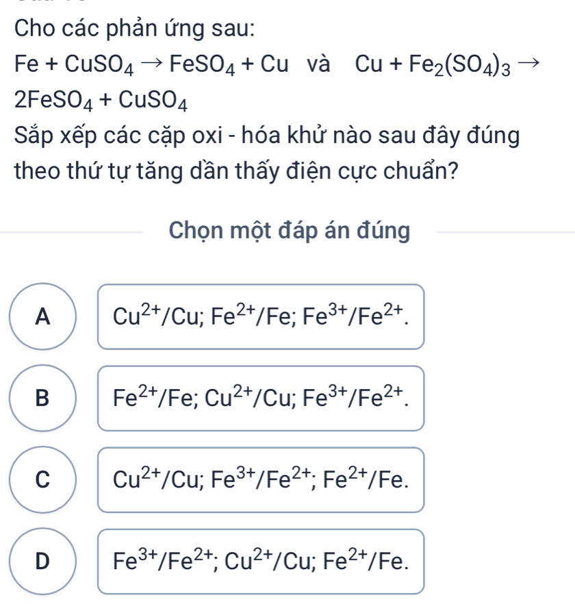 Cho các phản ứng sau:
Fe+CuSO_4to FeSO_4+Cu và Cu+Fe_2(SO_4)_3
2F eSO_4+CuSO_4
Sắp xếp các cặp oxi - hóa khử nào sau đây đúng
theo thứ tự tăng dần thấy điện cực chuẩn?
Chọn một đáp án đúng
A Cu^(2+)/Cu; Fe^(2+)/Fe; Fe^(3+)/Fe^(2+).
B Fe^(2+)/Fe; Cu^(2+)/Cu; Fe^(3+)/Fe^(2+).
C Cu^(2+)/Cu; Fe^(3+)/Fe^(2+); Fe^(2+)/Fe.
D Fe^(3+)/Fe^(2+); Cu^(2+)/Cu; Fe^(2+)/Fe.