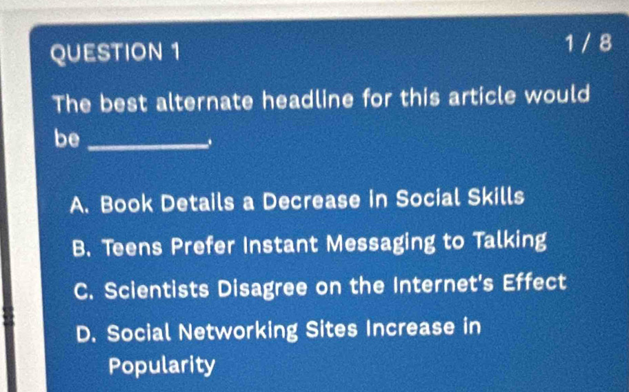 1 / 8
The best alternate headline for this article would
be_
A. Book Details a Decrease in Social Skills
B. Teens Prefer Instant Messaging to Talking
C. Scientists Disagree on the Internet's Effect
D. Social Networking Sites Increase in
Popularity