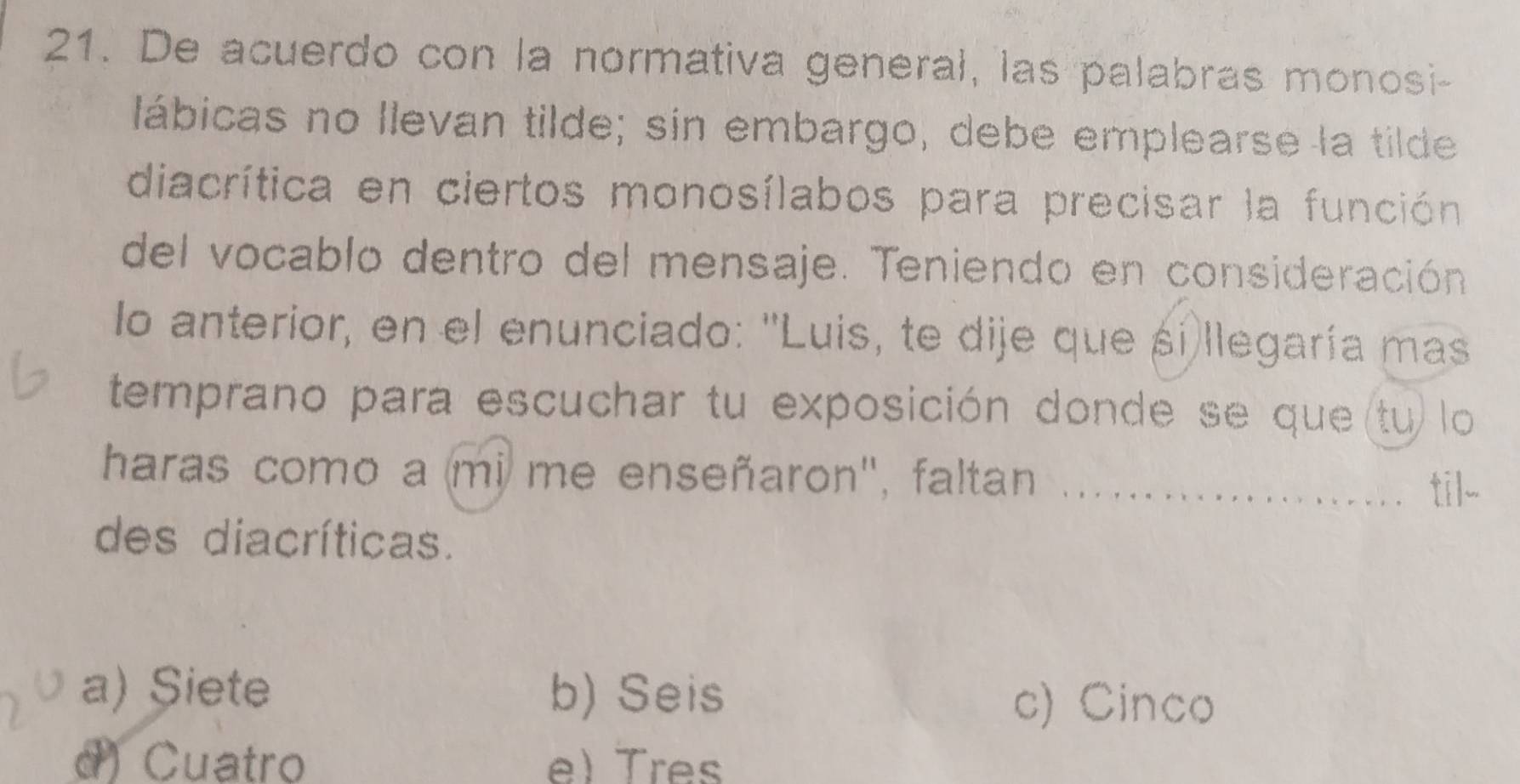 De acuerdo con la normativa general, las palabras monosi-
lábicas no llevan tilde; sin embargo, debe emplearse la tilde
diacrítica en ciertos monosílabos para precisar la función
del vocablo dentro del mensaje. Teniendo en consideración
lo anterior, en el enunciado: ''Luis, te dije que si)llegaría mas
temprano para escuchar tu exposición donde se que (tu) lo
haras como a mi me enseñaron', faltan _til-
des diacríticas.
a) Siete b) Seis
c) Cinco
d) Cuatro e)Tres