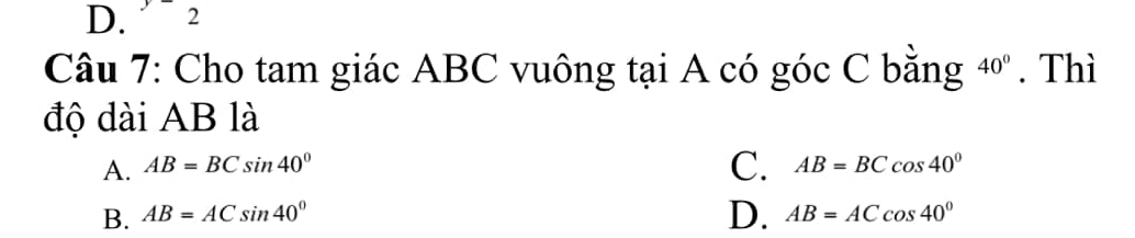 D. “ 2
Câu 7: Cho tam giác ABC vuông tại A có góc C bằng 40°. Thì
độ dài AB là
C.
A. AB=BCsin 40° AB=BCcos 40°
D.
B. AB=ACsin 40° AB=ACcos 40°