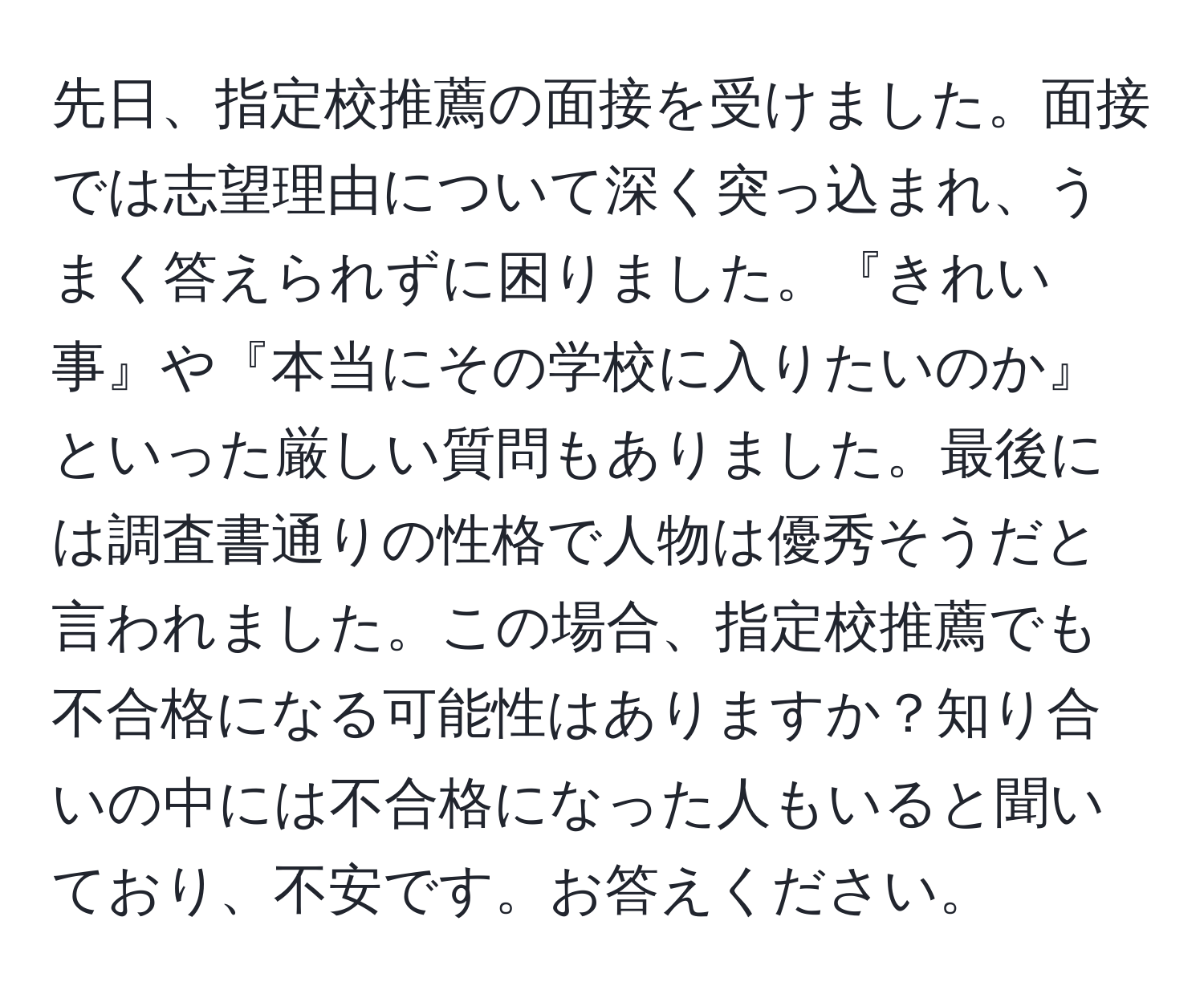 先日、指定校推薦の面接を受けました。面接では志望理由について深く突っ込まれ、うまく答えられずに困りました。『きれい事』や『本当にその学校に入りたいのか』といった厳しい質問もありました。最後には調査書通りの性格で人物は優秀そうだと言われました。この場合、指定校推薦でも不合格になる可能性はありますか？知り合いの中には不合格になった人もいると聞いており、不安です。お答えください。