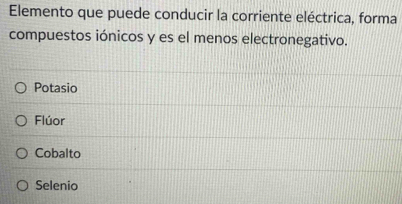 Elemento que puede conducir la corriente eléctrica, forma
compuestos iónicos y es el menos electronegativo.
Potasio
Flúor
Cobalto
Selenio