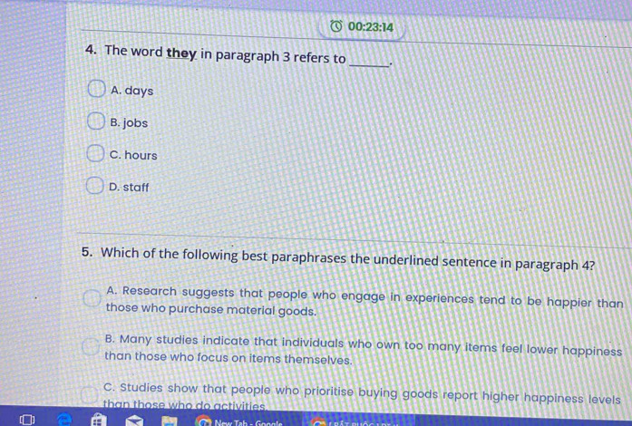 00:23:14 
4. The word they in paragraph 3 refers to _.
A. days
B. jobs
C. hours
D. staff
5. Which of the following best paraphrases the underlined sentence in paragraph 4?
A. Research suggests that people who engage in experiences tend to be happier than
those who purchase material goods.
B. Many studies indicate that individuals who own too many items feel lower happiness
than those who focus on items themselves.
C. Studies show that people who prioritise buying goods report higher happiness levels
than those who do activities