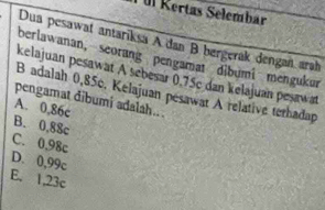 Tül Kertas Selembar
Dua pesawat antariksa A dan B bergerak dengan arah
berlawanan, seorang pengamat dibumi mengukur
kelajuan pesawat A sebesar 0,75c dan kełajuan pesaw
B adalah 0,85c. Kelajuan pesawat A relative terhadap
pengamat dibumi adalah.. .
A. 0,86c
B. 0,88c
C. 0,98c
D. 0,99c
E. 1,23c