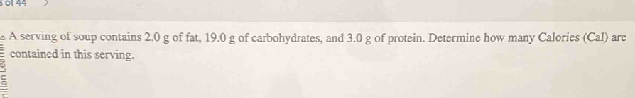 of 44 
A serving of soup contains 2.0 g of fat, 19.0 g of carbohydrates, and 3.0 g of protein. Determine how many Calories (Cal) are 
contained in this serving. 
C