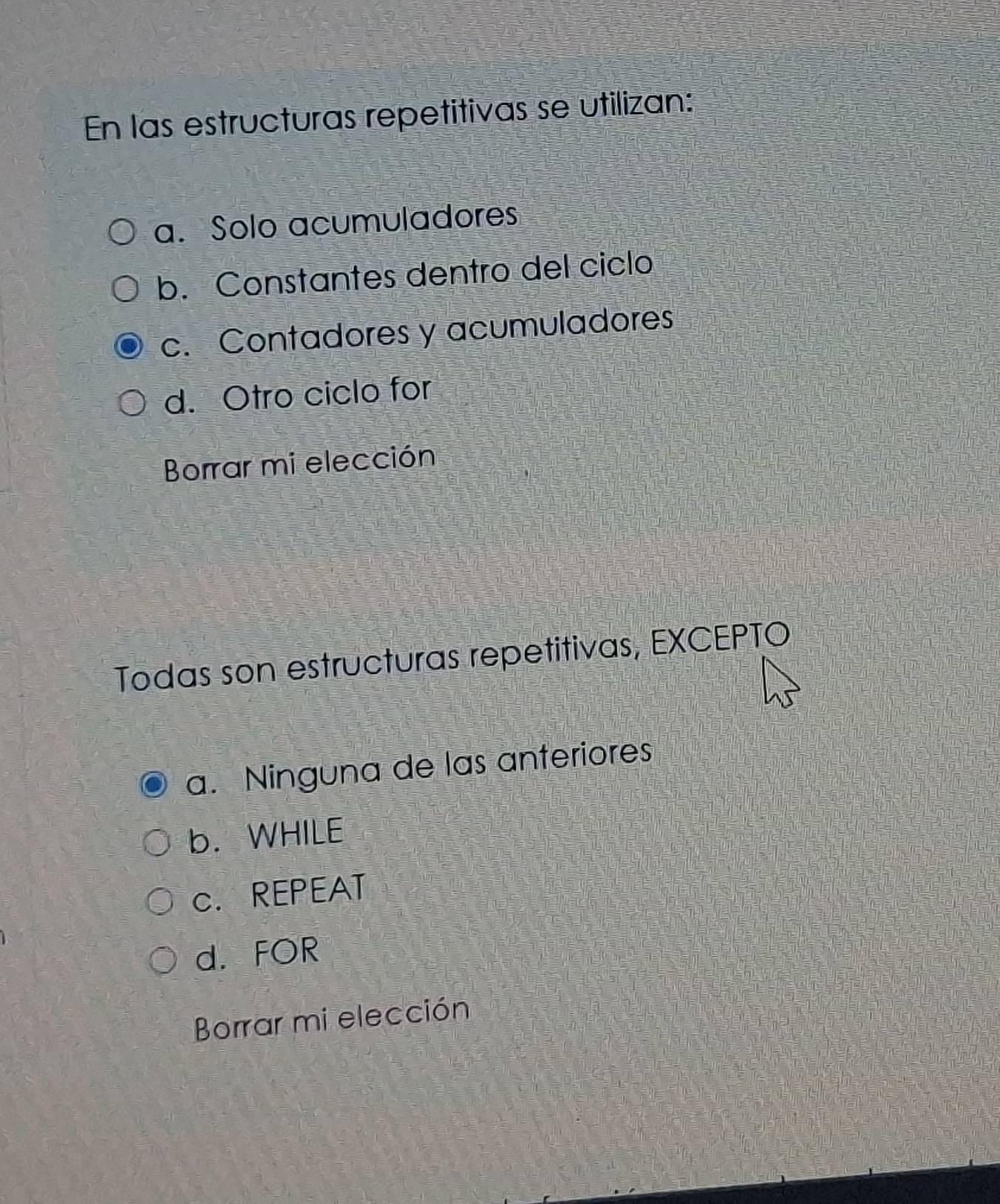 En las estructuras repetitivas se utilizan:
a. Solo acumuladores
b. Constantes dentro del ciclo
c. Contadores y acumuladores
d. Otro ciclo for
Borrar mi elección
Todas son estructuras repetitivas, EXCEPTO
a. Ninguna de las anteriores
b. WHILE
c. REPEAT
d. FOR
Borrar mi elección