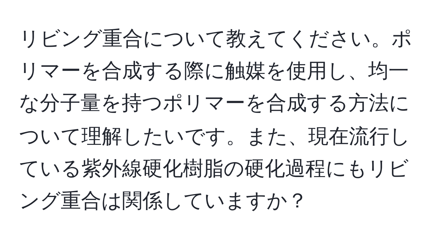 リビング重合について教えてください。ポリマーを合成する際に触媒を使用し、均一な分子量を持つポリマーを合成する方法について理解したいです。また、現在流行している紫外線硬化樹脂の硬化過程にもリビング重合は関係していますか？