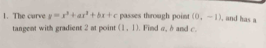 The curve y=x^3+ax^2+bx+c passes through point (0,-1) , and has a 
tangent with gradient 2 at point (1,1). Find a, b and c.