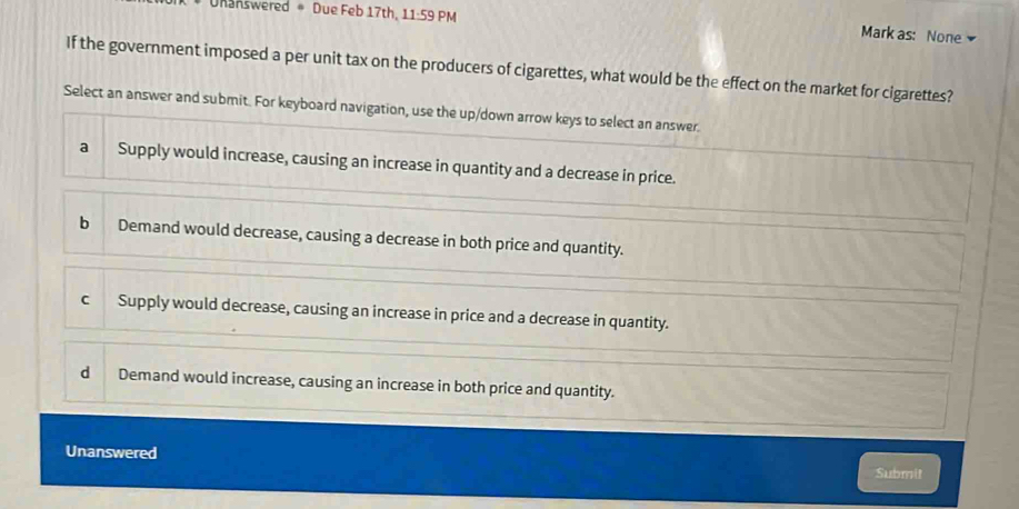 Unanswered = Due Feb 17th. 11:59 PM
Mark as: None
If the government imposed a per unit tax on the producers of cigarettes, what would be the effect on the market for cigarettes?
Select an answer and submit. For keyboard navigation, use the up/down arrow keys to select an answer.
a Supply would increase, causing an increase in quantity and a decrease in price.
b Demand would decrease, causing a decrease in both price and quantity.
c Supply would decrease, causing an increase in price and a decrease in quantity.
dì Demand would increase, causing an increase in both price and quantity.
Unanswered
Submit