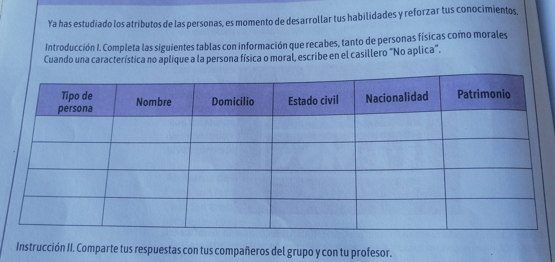 Ya has estudiado los atributos de las personas, es momento de desarrollar tus habilidades y reforzar tus conocimientos. 
Introducción I. Completa las siguientes tablas con información que recabes, tanto de personas físicas como morales 
Cuando una característica no aplique a la persona física o moral, escribe en el casillero “No aplica”. 
Instrucción II. Comparte tus respuestas con tus compañeros del grupo y con tu profesor.