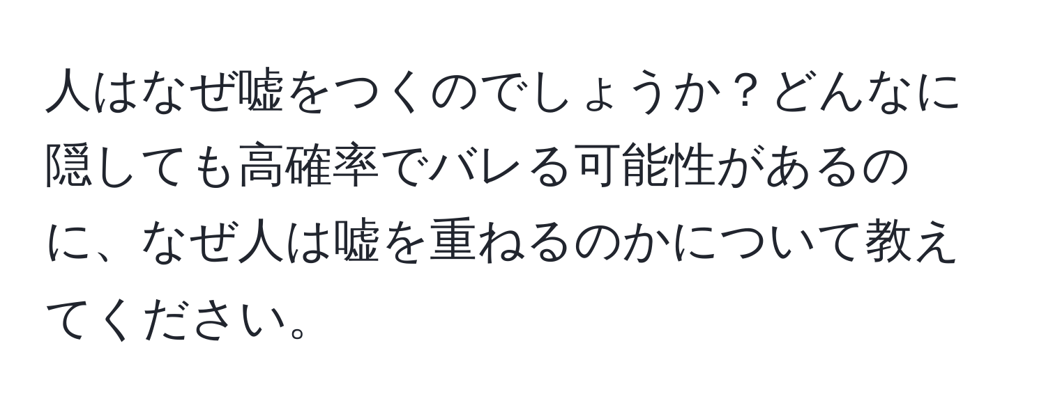 人はなぜ嘘をつくのでしょうか？どんなに隠しても高確率でバレる可能性があるのに、なぜ人は嘘を重ねるのかについて教えてください。