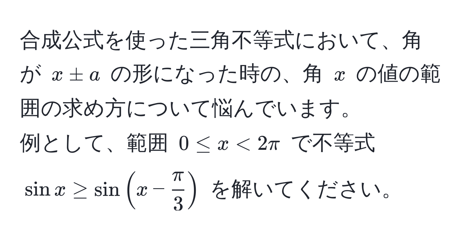 合成公式を使った三角不等式において、角が $x ± a$ の形になった時の、角 $x$ の値の範囲の求め方について悩んでいます。  
例として、範囲 $0 ≤ x < 2π$ で不等式 $sin x ≥ sin ( x -  π/3  )$ を解いてください。