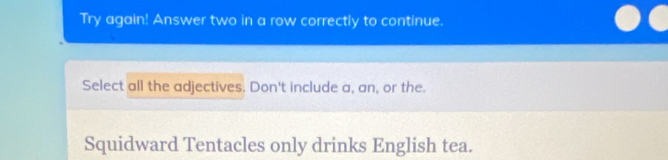 Try again! Answer two in a row correctly to continue. 
Select all the adjectives. Don't include a, an, or the. 
Squidward Tentacles only drinks English tea.