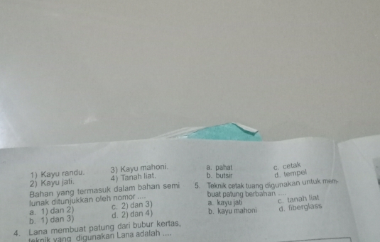 1) Kayu randu. 3) Kayu mahoni. a. pahat c. cetak
2) Kayu jati. 4) Tanah liat. b.butsir d. tempel
Bahan yang termasuk dalam bahan semi 5. Teknik cetak tuang digunakan untuk mem.
lunak ditunjukkan oleh nomor .... buat patung berbahan ....
a. 1) dan 2) c. 2) dan 3) a. kayu jati
b. 1) dan 3) d. 2) dan 4) b. kayu mahoni c. tanah liat
4. Lana membuat patung dari bubur kertas, d. fiberglass
taknik yang digunakan Lana adalah ....