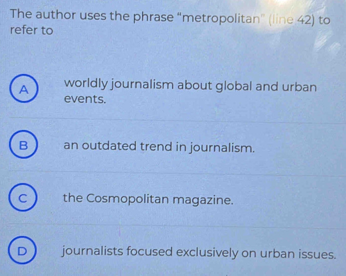 The author uses the phrase “metropolitan” (line 42) to
refer to
A worldly journalism about global and urban
events.
B an outdated trend in journalism.
C the Cosmopolitan magazine.
D journalists focused exclusively on urban issues.