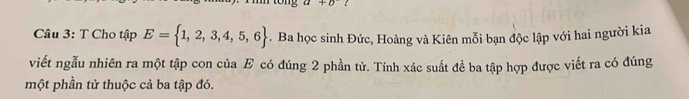 tong a+b
Câu 3: T Cho tập E= 1,2,3,4,5,6. Ba học sinh Đức, Hoàng và Kiên mỗi bạn độc lập với hai người kia 
viết ngẫu nhiên ra một tập con của E có đúng 2 phần tử. Tính xác suất đề ba tập hợp được viết ra có đúng 
một phần tử thuộc cả ba tập đó.