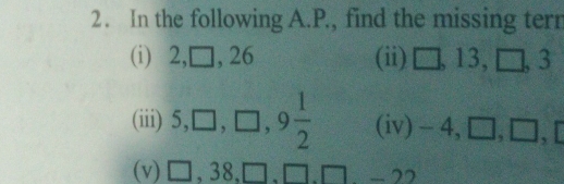 In the following A.P., find the missing terr 
(i) 2, □, 26 (ii) □ , 13, □ , 3
(iii) 5, □ , □ , 9 1/2  (iv) -4, [ □, □ frac  
(v) □ , 38, □ , □. □ -22