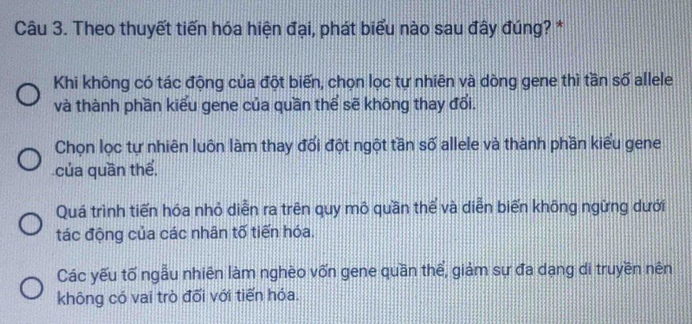 Theo thuyết tiến hóa hiện đại, phát biểu nào sau đây đúng? *
Khi không có tác động của đột biến, chọn lọc tự nhiên và dòng gene thì tần số allele
và thành phần kiểu gene của quần thể sẽ không thay đổi.
Chọn lọc tự nhiên luôn làm thay đổi đột ngột tần số allele và thành phần kiểu gene
của quần thể.
Quá trình tiến hóa nhỏ diễn ra trên quy mô quần thể và diễn biến không ngừng dưới
tác động của các nhân tố tiến hóa.
Các yếu tố ngẫu nhiên làm nghèo vốn gene quần thể, giảm sự đa dạng di truyền nên
không có vai trò đối với tiến hóa.