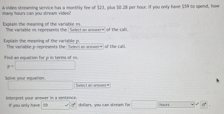 A video streaming service has a monthly fee of $23, plus $0.28 per hour. If you only have $59 to spend, how 
many hours can you stream video? 
Explain the meaning of the variable m. 
The variable m represents the Select an answery of the call. 
Explain the meaning of the variable p. 
The variable p represents the | Select an answery of the call. 
Find an equation for p in terms of m.
p=□
Solve your equation.
x_1+x_2= □ /□   Select an answer 
Interpret your answer in a sentence. 
If you only have 59 sigma^4 dollars, you can stream for □ hours