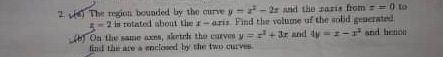 The region bounded by the curve y=x^2-2x and the razis from z=0 to
z=2is rotated about the x - aris. Find the volume of the solid generated 
_(b) On the same axes, sketch the curves y=x^2+3x and 4y=x-x^2 and bence 
find the are a enclosed by the two curves.