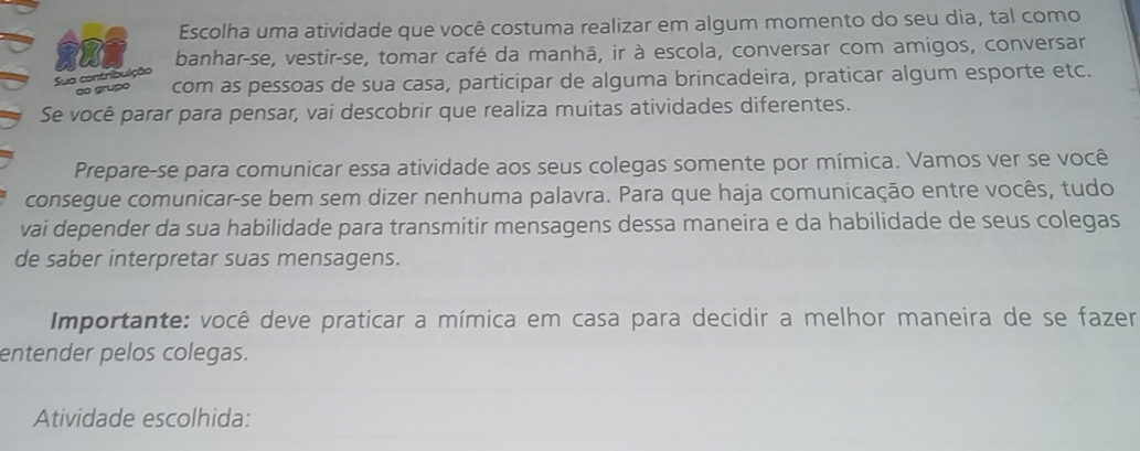 Escolha uma atividade que você costuma realizar em algum momento do seu dia, tal como 
o J banhar-se, vestir-se, tomar café da manhã, ir à escola, conversar com amigos, conversar 
Sua contribuição 
ão grupó com as pessoas de sua casa, participar de alguma brincadeira, praticar algum esporte etc. 
Se você parar para pensar, vai descobrir que realiza muitas atividades diferentes. 
Prepare-se para comunicar essa atividade aos seus colegas somente por mímica. Vamos ver se você 
consegue comunicar-se bem sem dizer nenhuma palavra. Para que haja comunicação entre vocês, tudo 
vai depender da sua habilidade para transmitir mensagens dessa maneira e da habilidade de seus colegas 
de saber interpretar suas mensagens. 
Importante: você deve praticar a mímica em casa para decidir a melhor maneira de se fazer 
entender pelos colegas. 
Atividade escolhida: