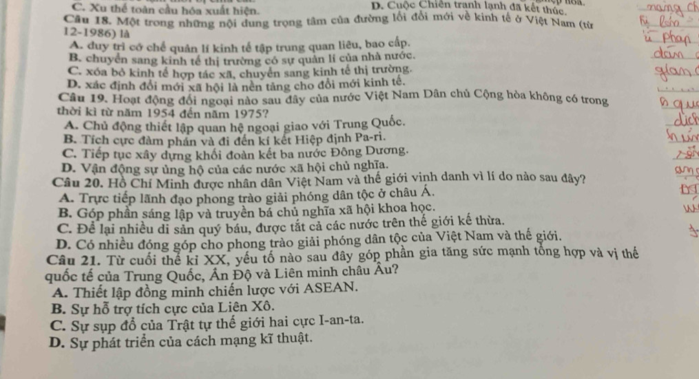 C. Xu thể toàn cầu hóa xuất hiện.
D. Cuộc Chiến tranh lạnh đã kết thúc.
Câu 18. Một trong những nội dung trọng tâm của đường lối đổi mới về kinh tế ở Việt Nam (từ
12-1986) là
A. duy trì cớ chế quản lí kinh tế tập trung quan liêu, bao cấp.
B. chuyển sang kinh tế thị trường có sự quản li của nhà nước.
C. xóa bỏ kinh tế hợp tác xã, chuyển sang kinh tế thị trường.
D. xác định đổi mới xã hội là nên tảng cho đổi mới kinh tế,
Câu 19. Hoạt động đối ngoại nào sau đây của nước Việt Nam Dân chủ Cộng hòa không có trong
thời kì từ năm 1954 đến năm 1975?
A. Chủ động thiết lập quan hệ ngoại giao với Trung Quốc.
B. Tích cực đàm phán và đi đến kí kết Hiệp định Pa-ri.
C. Tiếp tục xây dựng khối đoàn kết ba nước Đông Dương.
D. Vận động sự ủng hộ của các nước xã hội chủ nghĩa.
Câu 20. Hồ Chí Minh được nhân dân Việt Nam và thế giới vinh danh vì lí do nào sau đây?
A. Trực tiếp lãnh đạo phong trào giải phóng dân tộc ở châu Á.
B. Góp phần sáng lập và truyền bá chủ nghĩa xã hội khoa học.
C. Để lại nhiều di sản quý báu, được tắt cả các nước trên thế giới kế thừa.
D. Có nhiều đóng góp cho phong trào giải phóng dân tộc của Việt Nam và thế giới.
Câu 21. Từ cuối thể kỉ XX, yếu tố nào sau đây góp phần gia tăng sức mạnh tổng hợp và vị thế
quốc tế của Trung Quốc, Ấn Độ và Liên minh châu Âu?
A. Thiết lập đồng minh chiến lược với ASEAN.
B. Sự hỗ trợ tích cực của Liên Xô.
C. Sự sụp đổ của Trật tự thế giới hai cực I-an-ta.
D. Sự phát triển của cách mạng kĩ thuật.