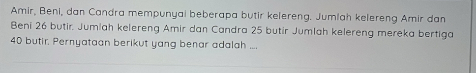 Amir, Beni, dan Candra mempunyai beberapa butir kelereng. Jumlah kelereng Amir dan 
Beni 26 butir. Jumlah kelereng Amir dan Candra 25 butir Jumlah kelereng mereka bertiga
40 butir. Pernyataan berikut yang benar adalah ....