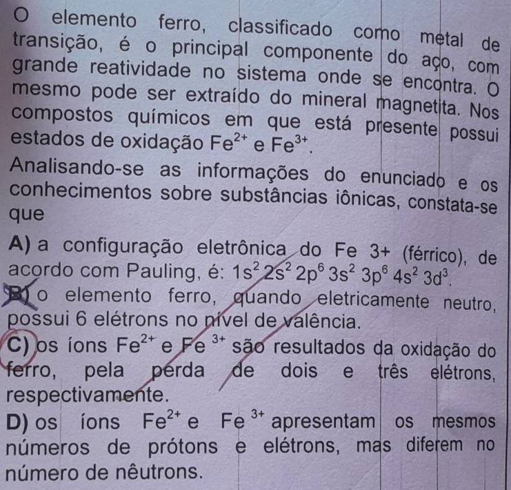 elemento ferro, classificado como metal de
transição, é o principal componente do aço, com
grande reatividade no sistema onde se encontra. O
mesmo pode ser extraído do mineral magnetita. Nos
compostos químicos em que está presente possui
estados de oxidação Fe^(2+) e Fe^(3+). 
Analisando-se as informações do enunciado e os
conhecimentos sobre substâncias iônicas, constata-se
que
A) a configuração eletrônica do Fe 3+ (férrico), de
acordo com Pauling, é: 1s^22s^22p^63s^23p^64s^23d^3. 
o elemento ferro, quando eletricamente neutro,
possui 6 elétrons no nível de valência.
C) os íons Fe^(2+) e Fe^(3+) são resultados da oxidação do
ferro, pela perda de dois e três elétrons,
respectivamente.
D) os íons Fe^(2+) e Fe^(3+) apresentam os mesmos
números de prótons e elétrons, mas diferem no
número de nêutrons.