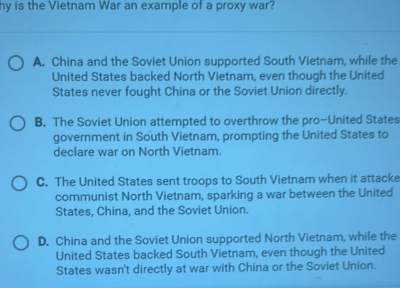 hy is the Vietnam War an example of a proxy war?
A. China and the Soviet Union supported South Vietnam, while the
United States backed North Vietnam, even though the United
States never fought China or the Soviet Union directly.
B. The Soviet Union attempted to overthrow the pro-United States
government in South Vietnam, prompting the United States to
declare war on North Vietnam.
C. The United States sent troops to South Vietnam when it attacke
communist North Vietnam, sparking a war between the United
States, China, and the Soviet Union.
D. China and the Soviet Union supported North Vietnam, while the
United States backed South Vietnam, even though the United
States wasn't directly at war with China or the Soviet Union.