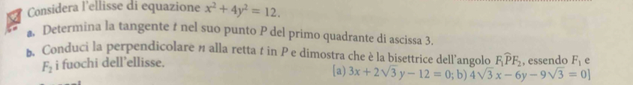 Considera l'ellisse di equazione x^2+4y^2=12. 
a Determina la tangente t nel suo punto P del primo quadrante di ascissa 3.
. Conduci la perpendicolare n alla retta t in P e dimostra che è la bisettrice dell’angolo F_1widehat PF_2 , essendo F_1 e
F_2 i fuochi dell’ellisse.
[a) 3x+2sqrt(3)y-12=0; b) 4sqrt(3)x-6y-9sqrt(3)=0]