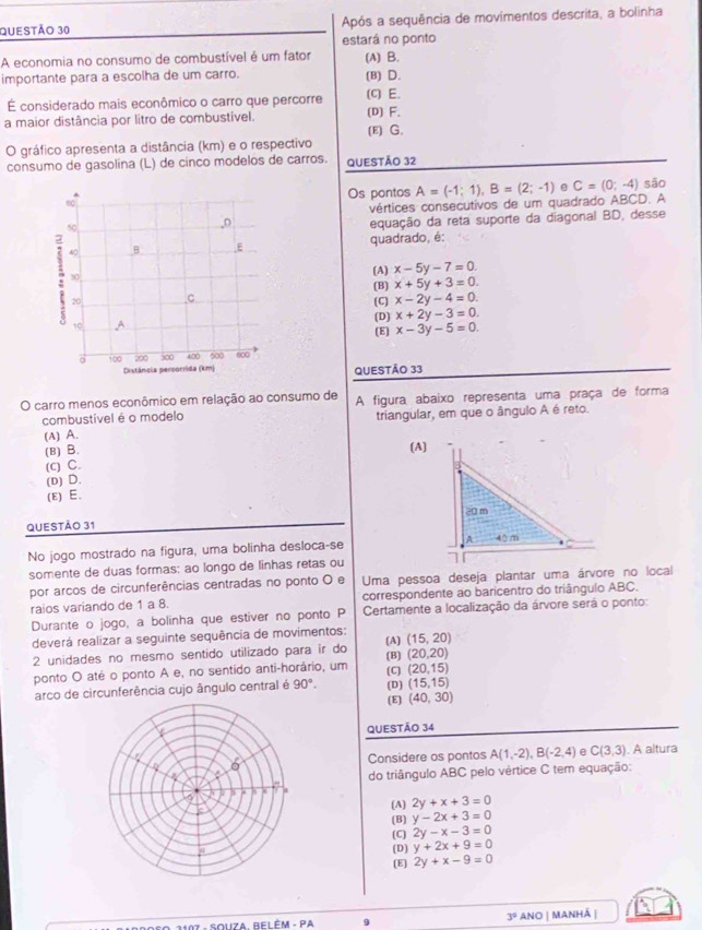 Após a sequência de movimentos descrita, a bolinha
estará no ponto
A economia no consumo de combustível é um fator (A) B.
importante para a escolha de um carro. (B) D.
É considerado mais econômico o carro que percorre (c) E.
a maior distância por litro de combustível. (D) F.
(E) G.
O gráfico apresenta a distância (km) e o respectivo
consumo de gasolina (L) de cínco modelos de carros. QUESTÃO 32
Os pontos A=(-1;1),B=(2;-1) C=(0;-4) são
vértices consecutivos de um quadrado ABCD. A
equação da reta suporte da diagonal BD, desse
quadrado, é:
(A) x-5y-7=0.
(B) x+5y+3=0.
x-2y-4=0.
(C)
(D)
x+2y-3=0.
(E) x-3y-5=0.
QUESTÃO 33
O carro menos econômico em relação ao consumo de A figura abaixo representa uma praça de forma
combustível é o modelo
(A) A. triangular, em que o ângulo A é reto.
(B) B. (A)
(c) C.
(D) D.
(E) E.
QUESTÃo 31
No jogo mostrado na figura, uma bolinha desloca-se 
somente de duas formas: ao longo de linhas retas ou 
por arcos de circunferências centradas no ponto O e Uma pessoa deseja plantar uma árvore no local
raios variando de 1 a 8. correspondente ao baricentro do triângulo ABC.
Durante o jogo, a bolinha que estiver no ponto P  Certamente a localização da árvore será o ponto:
deverá realizar a seguinte sequência de movimentos: (A) (15,20)
2 unidades no mesmo sentido utilizado para ir do (B) (20,20)
ponto O até o ponto A e, no sentido anti-horário, um (C) (20,15)
arco de circunferência cujo ângulo central é 90°. (D) (15,15)
(E) (40,30)
QUESTÃO 34
Considere os pontos A(1,-2),B(-2,4) e C(3,3). A altura
do triângulo ABC pelo vértice C tem equação:
(A) 2y+x+3=0
(B) y-2x+3=0
(C) 2y-x-3=0
(D) y+2x+9=0
[E] 2y+x-9=0
3°
9 anO | Manhá |