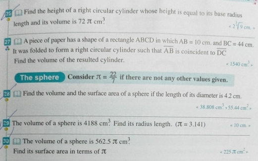 Find the height of a right circular cylinder whose height is equal to its base radius 
length and its volume is 72π cm^3
-2sqrt[3](9)cm.=
_ 
27 A piece of paper has a shape of a rectangle ABCD in which AB=10cm. and BC=44cm. 
It was folded to form a right circular cylinder such that overline AB is coincident to overline DC
Find the volume of the resulted cylinder.
1540cm^3=
The sphere Consider π = 22/7  if there are not any other values given. 
28 Find the volume and the surface area of a sphere if the length of its diameter is 4.2 cm.
38.808cm^3, 55.44cm^2=
_ 
4 The volume of a sphere is 4188cm^3. Find its radius length. (π =3.141) =10cm. 4
_ 
30 The volume of a sphere is 562.5π cm^3. 
Find its surface area in terms of π 225π cm^2=