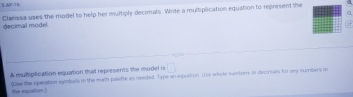 .5.AP-16 
Clarissa uses the model to help her multiply decimals. Write a multiplication equation to represent the 
Q 
decimal model 
A multiplication equation that represents the model is □ 
(Use the operation symbols in the math palette as needed. Type an equation. Use whole numbers or decimals for any numbers in 
the equation.)