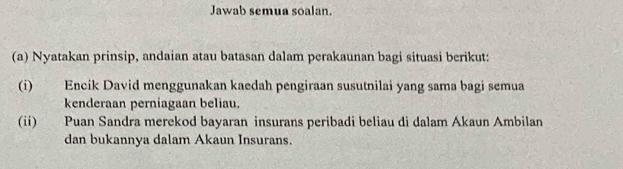 Jawab semua soalan. 
(a) Nyatakan prinsip, andaian atau batasan dalam perakaunan bagi situasi berikut: 
(i) Encik David menggunakan kaedah pengiraan susutnilai yang sama bagi semua 
kenderaan perniagaan beliau. 
(ii) Puan Sandra merekod bayaran insurans peribadi beliau di dalam Akaun Ambilan 
dan bukannya dalam Akaun Insurans.