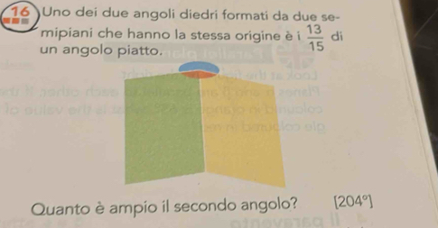 Uno dei due angoli diedri formati da due se- 
= 
mipiani che hanno la stessa origine è i  13/15  di 
un angolo piatto. 
Quanto è ampio il secondo angolo? [204°]