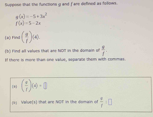 Suppose that the functions g and fare defined as follows.
g(x)=-5+3x^2
f(x)=5-2x
(a) Find ( g/f )(4). 
(b) Find all values that are NOT in the domain of  g/f . 
If there is more than one value, separate them with commas. 
(a) ( g/f )(4)=□
(b) Value(s) that are NOT in the domain of  g/f :□