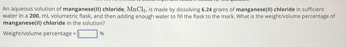 An aqueous solution of manganese(II) chloride, MnCl_2 , is made by dissolving 6.24 grams of manganese(II) chloride in sufficient 
water in a 200. mL volumetric flask, and then adding enough water to fill the flask to the mark. What is the weight/volume percentage of 
manganese(II) chloride in the solution? 
Weight/volume percentage =□ %