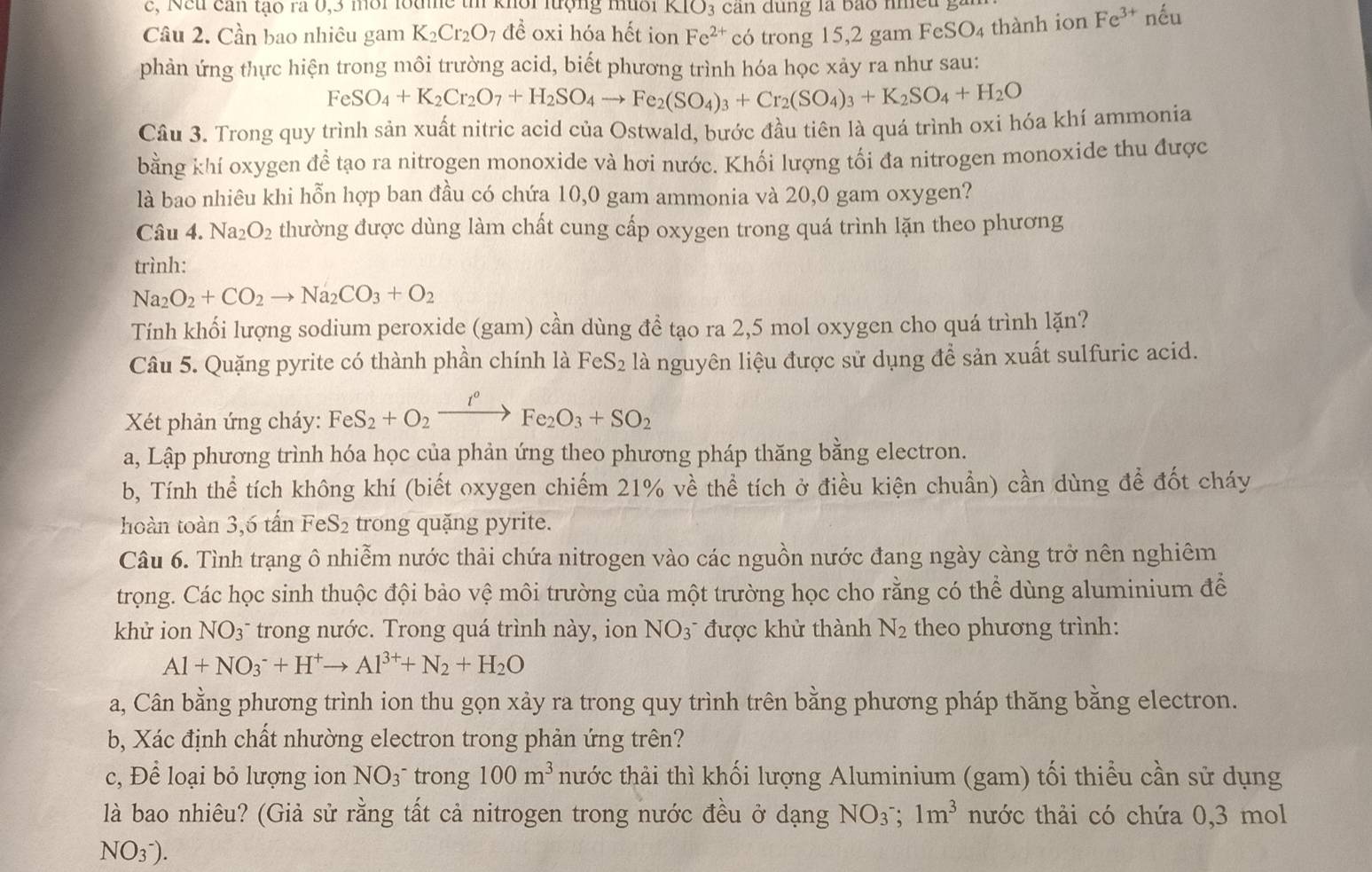 c, Neu can tạo ra 0,3 môi loame th khổi lượng muôi KIO_3
Câu 2. Cần bao nhiêu gam K_2Cr_2O_7 đề oxi hóa hết ion Fe^(2+) có trong 15,2 gam FeSO₄ thành ion Fe^(3+) nếu
phản ứng thực hiện trong môi trường acid, biết phương trình hóa học xảy ra như sau:
FeSO_4+K_2Cr_2O_7+H_2SO_4to Fe_2(SO_4)_3+Cr_2(SO_4)_3+K_2SO_4+H_2O
Câu 3. Trong quy trình sản xuất nitric acid của Ostwald, bước đầu tiên là quá trình oxi hóa khí ammonia
bằng khí oxygen để tạo ra nitrogen monoxide và hơi nước. Khối lượng tối đa nitrogen monoxide thu được
là bao nhiêu khi hỗn hợp ban đầu có chứa 10,0 gam ammonia và 20,0 gam oxygen?
Câu 4. Na_2O_2 thường được dùng làm chất cung cấp oxygen trong quá trình lặn theo phương
trình:
Na_2O_2+CO_2to Na_2CO_3+O_2
Tính khối lượng sodium peroxide (gam) cần dùng đề tạo ra 2,5 mol oxygen cho quá trình lặn?
Câu 5. Quặng pyrite có thành phần chính là FeS_2 là nguyên liệu được sử dụng để sản xuất sulfuric acid.
* Xết phản ứng cháy: FeS_2+O_2xrightarrow I°Fe_2O_3+SO_2
a, Lập phương trình hóa học của phản ứng theo phương pháp thăng bằng electron.
b, Tính thể tích không khí (biết oxygen chiếm 21% về thể tích ở điều kiện chuẩn) cần dùng để đốt cháy
hoàn toàn 3,6 tấn FeS₂ trong quặng pyrite.
Câu 6. Tình trạng ô nhiễm nước thải chứa nitrogen vào các nguồn nước đang ngày càng trở nên nghiêm
trọng. Các học sinh thuộc đội bảo vệ môi trường của một trường học cho rằng có thể dùng aluminium để
khử ion NO_3 : trong nước. Trong quá trình này, ion NO_3^(- được khử thành N_2) theo phương trình:
Al+NO_3^(-+H^+)to Al^(3+)+N_2+H_2O
a, Cân bằng phương trình ion thu gọn xảy ra trong quy trình trên bằng phương pháp thăng bằng electron.
b, Xác định chất nhường electron trong phản ứng trên?
c, Để loại bỏ lượng ion NO_3 trong 100m^3 thước thải thì khối lượng Aluminium (gam) tối thiểu cần sử dụng
là bao nhiêu? (Giả sử rằng tất cả nitrogen trong nước đều ở dạng NO_3^(-;1m^3) nước thải có chứa 0,3 mol
NO(_3)^-).