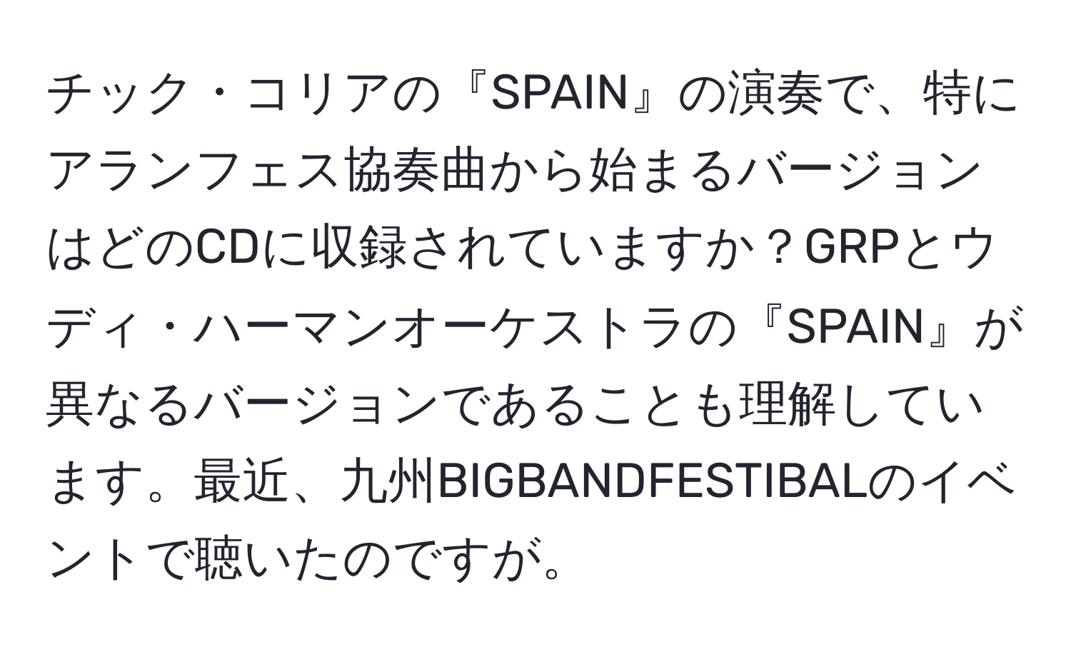 チック・コリアの『SPAIN』の演奏で、特にアランフェス協奏曲から始まるバージョンはどのCDに収録されていますか？GRPとウディ・ハーマンオーケストラの『SPAIN』が異なるバージョンであることも理解しています。最近、九州BIGBANDFESTIBALのイベントで聴いたのですが。