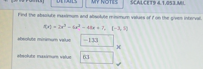 POMEs] DETAILS MYNOTES SCALCET9 4.1.053.MI. 
Find the absolute maximum and absolute minimum values of f on the given interval.
f(x)=2x^3-6x^2-48x+7,[-3,5]
absolute minimum value -133
x
absolute maximum value 63