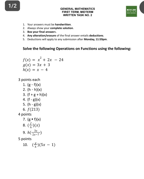 1/2 GENERAL MATHEMATICS 
FIRST TERM. MIDTERM 
WRITTEN TASK NO. 2 
1. Your answers must be handwritten. 
2. Always show your complete solution. 
3. Box your final answers. 
4. Any alteration/erasure of the final answer entails deductions. 
5. Deductions will apply to any submission after Monday, 11:59 pm. 
Solve the following Operations on Functions using the following:
f(x)=x^2+2x-24
g(x)=3x+3
h(x)=x-4
3 points each 
1. (gcirc f)(x)
2. (h=h)(x)
3. (f+g+h)(x)
4. (f-g)(x)
5. (h· g)(x)
6. f(213)
4 points 
7. (g· f)(x)
8. ( f/h )(x)
9. h( 3x/2x-7 )
5 points 
10. ( g/h )(5x-1)