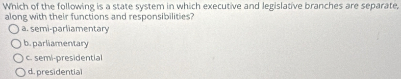 Which of the following is a state system in which executive and legislative branches are separate,
along with their functions and responsibilities?
a. semi-parliamentary
b. parliamentary
c. semi-presidential
d. presidential