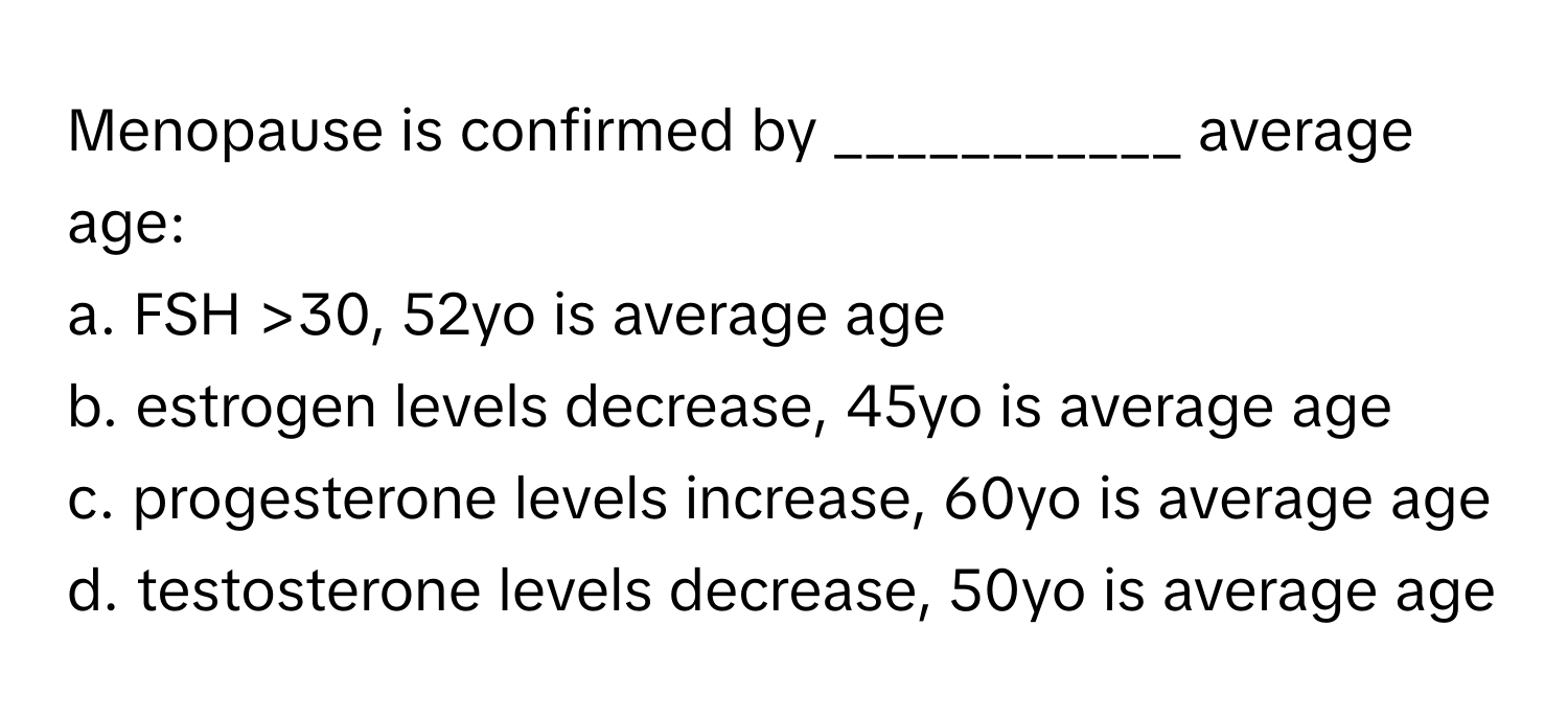 Menopause is confirmed by ___________ average age:

a. FSH >30, 52yo is average age 
b. estrogen levels decrease, 45yo is average age 
c. progesterone levels increase, 60yo is average age 
d. testosterone levels decrease, 50yo is average age