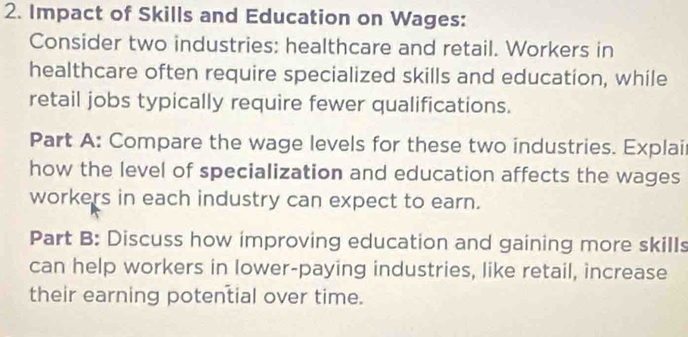 Impact of Skills and Education on Wages: 
Consider two industries: healthcare and retail. Workers in 
healthcare often require specialized skills and education, while 
retail jobs typically require fewer qualifications. 
Part A: Compare the wage levels for these two industries. Explai 
how the level of specialization and education affects the wages 
workers in each industry can expect to earn. 
Part B: Discuss how improving education and gaining more skills 
can help workers in lower-paying industries, like retail, increase 
their earning potential over time.