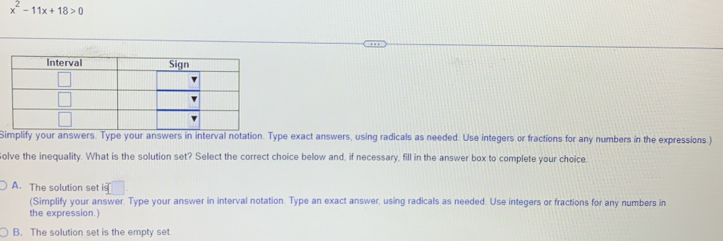 x^2-11x+18>0
Simplify your answers. Type your answers in interval notation. Type exact answers, using radicals as needed. Use integers or fractions for any numbers in the expressions.)
olve the inequality. What is the solution set? Select the correct choice below and, if necessary, fill in the answer box to complete your choice.
A. The solution set S(
(Simplify your answer. Type your answer in interval notation. Type an exact answer, using radicals as needed. Use integers or fractions for any numbers in
the expression.)
B. The solution set is the empty set