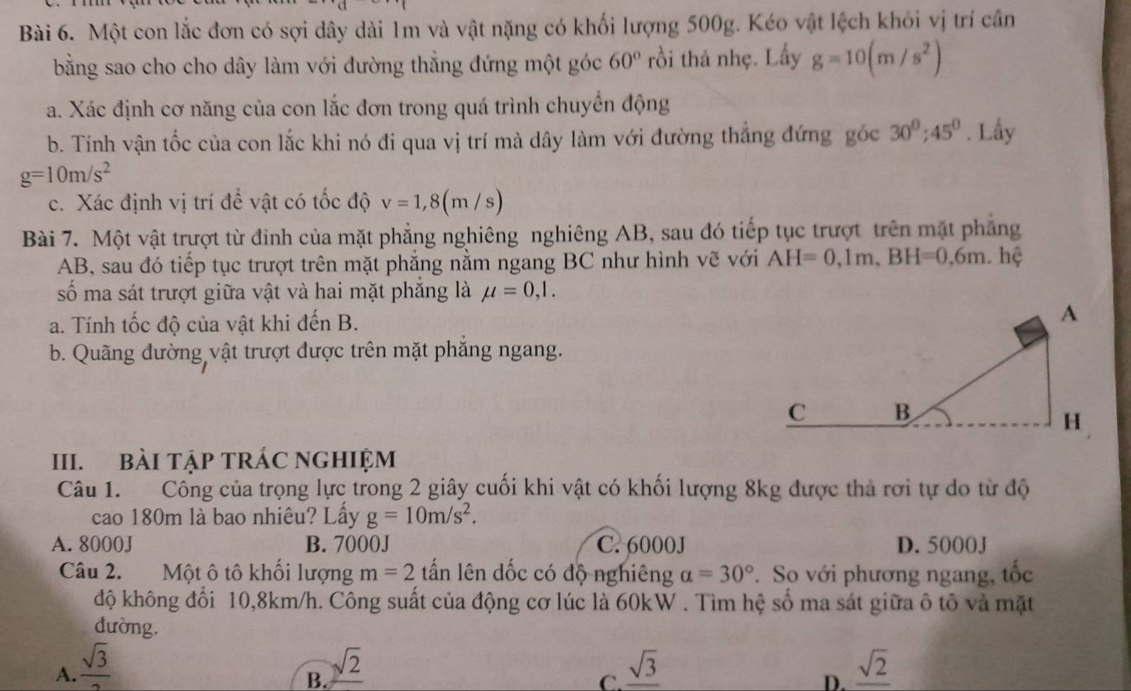 Một con lắc đơn có sợi dây dài 1m và vật nặng có khối lượng 500g. Kéo vật lệch khỏi vị trí cần
bằng sao cho cho dây làm với đường thắng đứng một góc 60° rồi thả nhẹ. Lấy g=10(m/s^2)
a. Xác định cơ năng của con lắc đơn trong quá trình chuyển động
b. Tính vận tốc của con lắc khi nó đi qua vị trí mà dây làm với đường thắng đứng góc 30^0;45^0. Lấy
g=10m/s^2
c. Xác định vị trí để vật có tốc độ v=1,8(m/s)
Bài 7. Một vật trượt từ đỉnh của mặt phẳng nghiêng nghiêng AB, sau đó tiếp tục trượt trên mặt phẳng
AB, sau đó tiếp tục trượt trên mặt phẳng nằm ngang BC như hình vẽ với AH=0,1m,BH=0,6m. hệ
số ma sát trượt giữa vật và hai mặt phẳng là mu =0,1.
a. Tính tốc độ của vật khi đến B.
b. Quãng đường vật trượt được trên mặt phắng ngang.
III. BàI TậP TRÁC NGHIỆM
Câu 1. Công của trọng lực trong 2 giây cuối khi vật có khối lượng 8kg được thả rơi tự do từ độ
cao 180m là bao nhiêu? Lấy g=10m/s^2.
A. 8000J B. 7000J C. 6000J D. 5000J
Câu 2. Một ô tô khối lượng m=2 tấn lên dốc có độ nghiêng a=30°. So với phương ngang, tốc
độ không đổi 10,8km/h. Công suất của động cơ lúc là 60kW . Tìm hệ số ma sát giữa ô tô và mặt
dường.
A.  sqrt(3)/2  _ sqrt(3) _ sqrt(2)
B. sqrt(2)
C.
D.