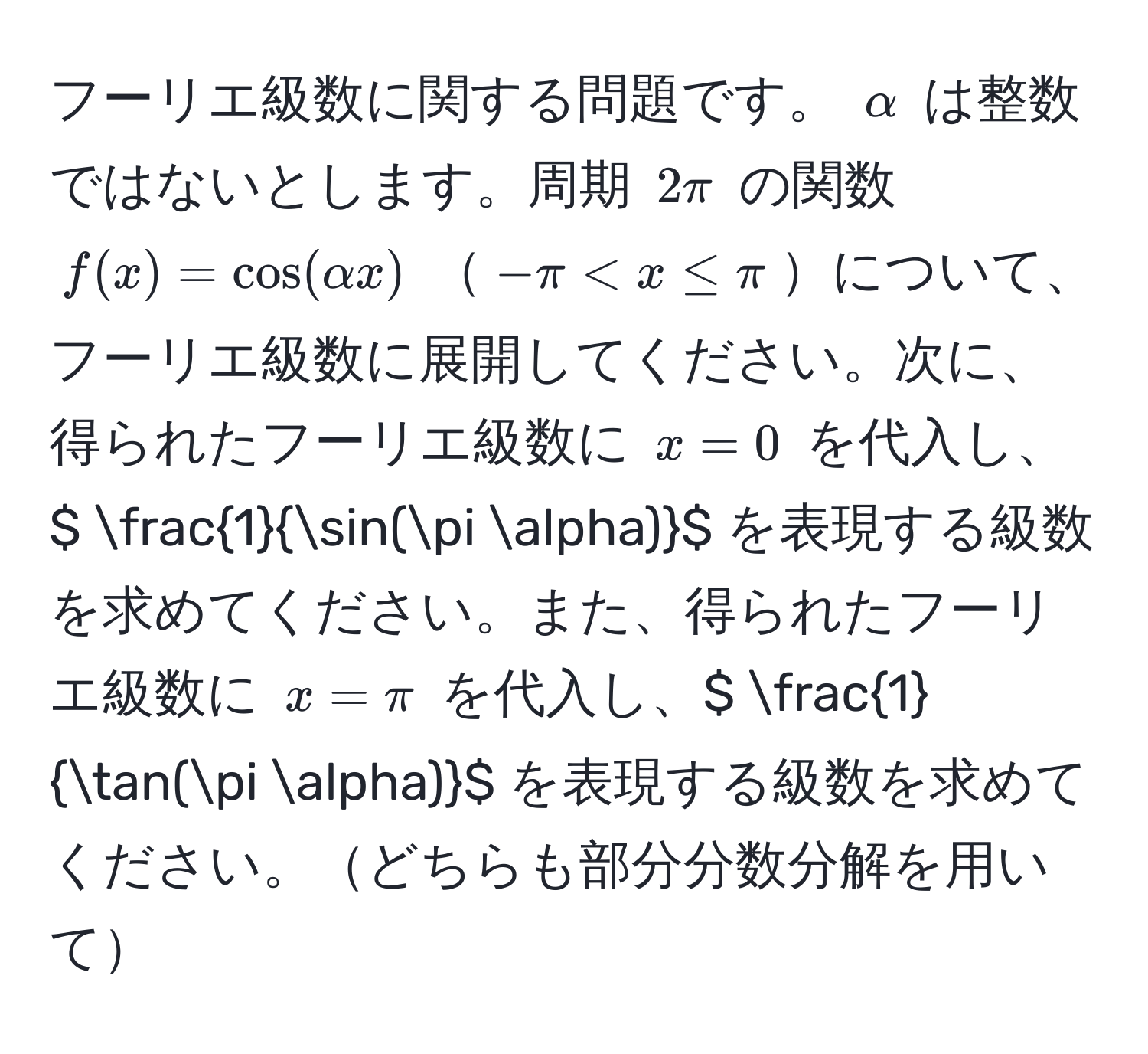 フーリエ級数に関する問題です。 $alpha$ は整数ではないとします。周期 $2π$ の関数 $f(x) = cos(alpha x)$ $-π < x ≤ π$について、フーリエ級数に展開してください。次に、得られたフーリエ級数に $x = 0$ を代入し、$  1/sin(π alpha) $ を表現する級数を求めてください。また、得られたフーリエ級数に $x = π$ を代入し、$  1/tan(π alpha) $ を表現する級数を求めてください。どちらも部分分数分解を用いて