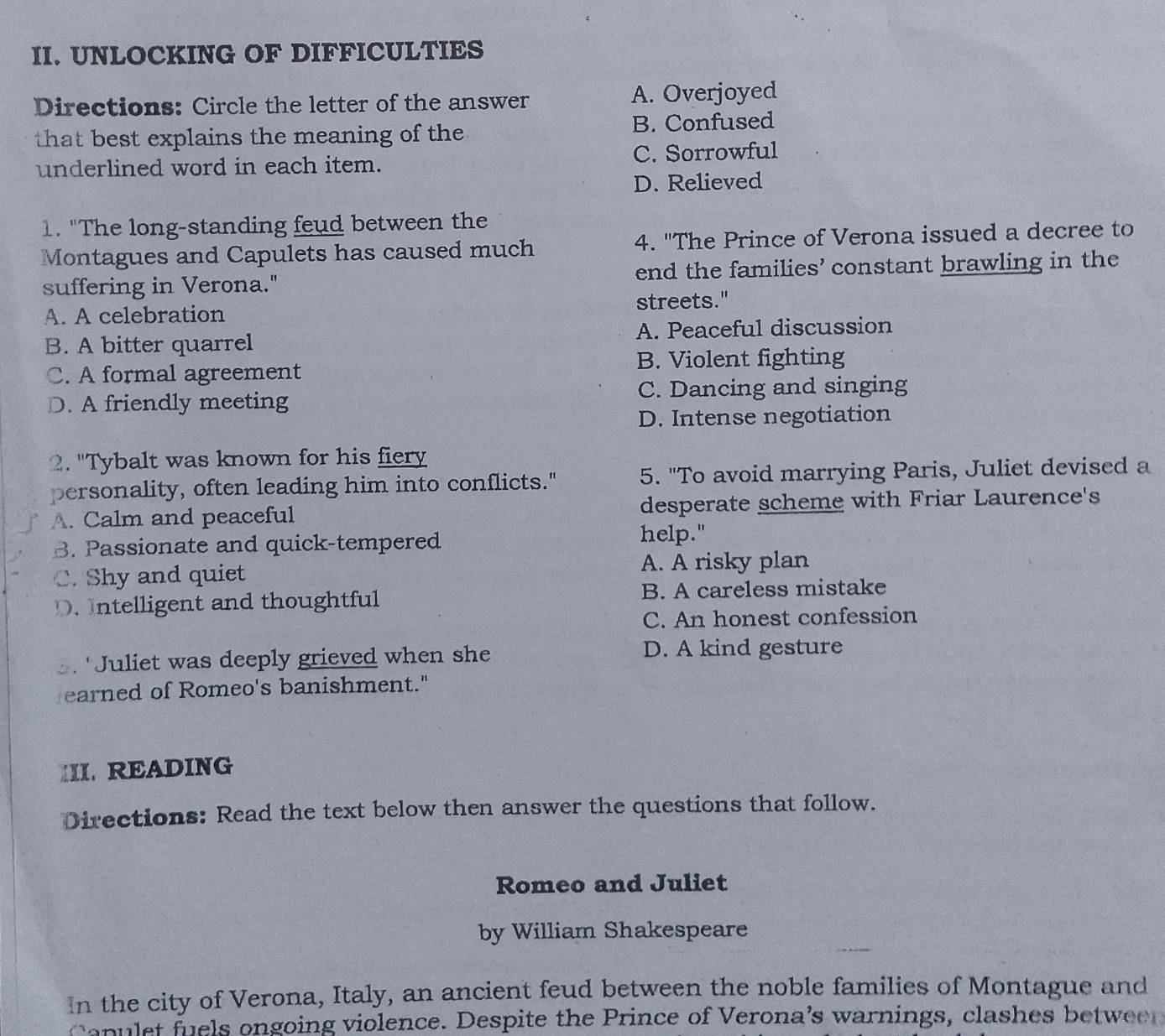 UNLOCKING OF DIFFICULTIES
Directions: Circle the letter of the answer A. Overjoyed
that best explains the meaning of the B. Confused
underlined word in each item. C. Sorrowful
D. Relieved
1. "The long-standing feud between the
Montagues and Capulets has caused much 4. "The Prince of Verona issued a decree to
suffering in Verona." end the families’ constant brawling in the
A. A celebration streets."
B. A bitter quarrel A. Peaceful discussion
C. A formal agreement B. Violent fighting
D. A friendly meeting C. Dancing and singing
D. Intense negotiation
2. "Tybalt was known for his fiery
personality, often leading him into conflicts." 5. "To avoid marrying Paris, Juliet devised a
A. Calm and peaceful desperate scheme with Friar Laurence's
B. Passionate and quick-tempered
help."
A. A risky plan
C. Shy and quiet
D. Intelligent and thoughtful B. A careless mistake
C. An honest confession
3. "Juliet was deeply grieved when she
D. A kind gesture
earned of Romeo's banishment."
III. READING
Directions: Read the text below then answer the questions that follow.
Romeo and Juliet
by William Shakespeare
In the city of Verona, Italy, an ancient feud between the noble families of Montague and
Capulet fuels ongoing violence. Despite the Prince of Verona's warnings, clashes between