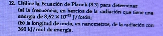 Utilice la Ecuación de Planck (8.3) para determinar 
(a) la frecuencia, en hercios de la radiación que tiene una 
energía de 8,62* 10^(-21)J/ fotón; 
(b) la longitud de onda, en nanometros, de la radiación con
360 kJ/mol de energía.